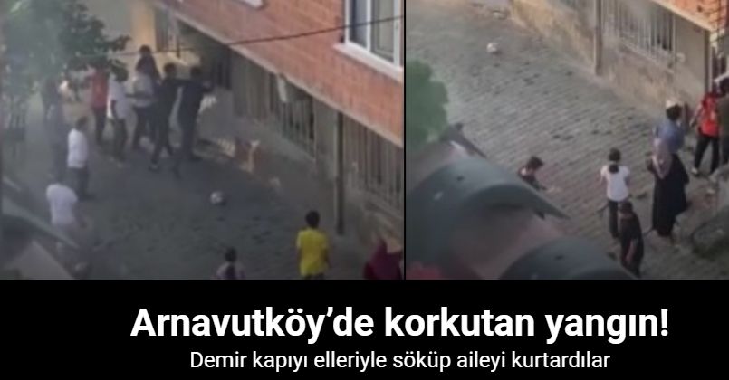Arnavutköy’de korkutan yangın: Demir kapıyı elleriyle söküp aileyi kurtardılar