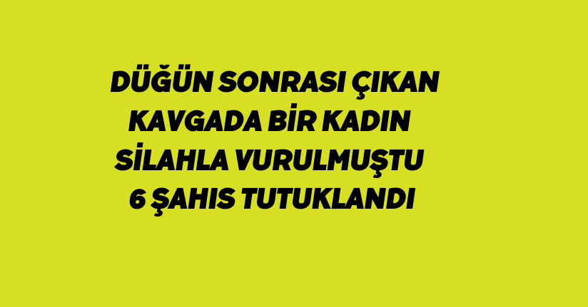 Düğün sonrası çıkan kavgada bir kadın silahla vurulmuştu: 6 şahıs tutuklandı