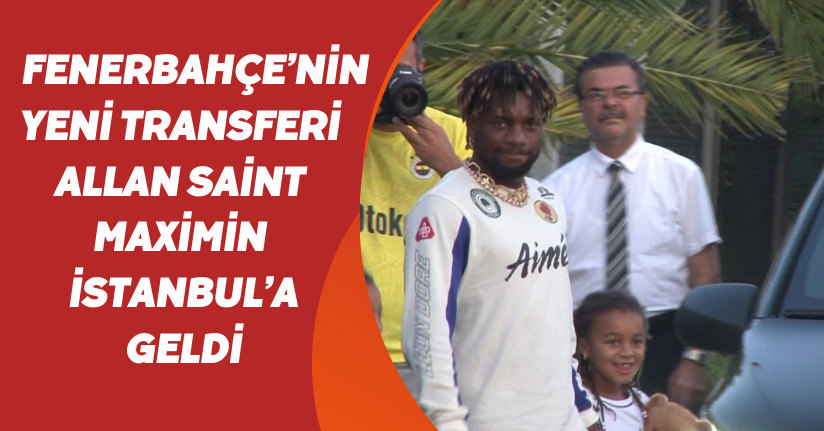 Fenerbahçe’nin yeni transferi Allan Saint-Maximin, İstanbul’a geldi