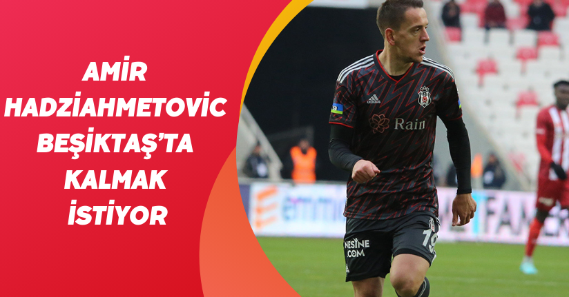 Amir Hadziahmetovic, Beşiktaş’ta kalmak istiyor