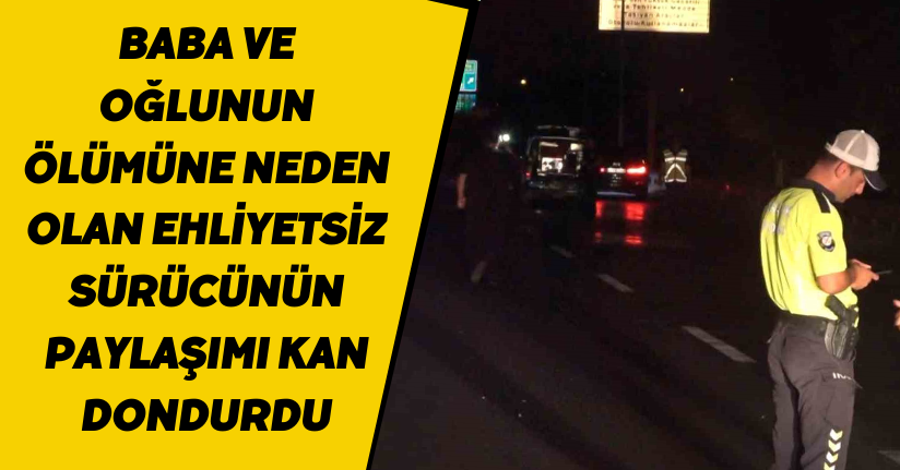 Baba ve oğlunun ölümüne neden olan ehliyetsiz sürücünün paylaşımı kan dondurdu