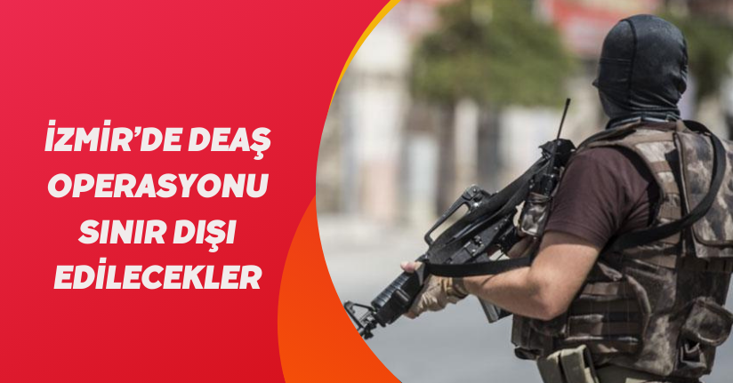 İzmir’de DEAŞ operasyonu: Sınır dışı edilecekler