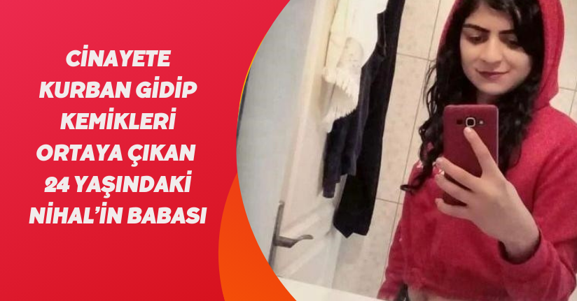 Cinayete kurban gidip kemikleri ortaya çıkan 24 yaşındaki Nihal’in babası