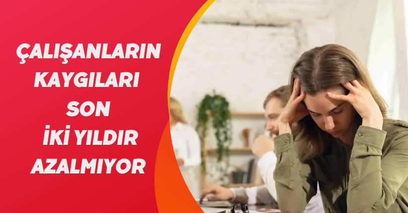 Çalışanların kaygıları son iki yıldır azalmıyor