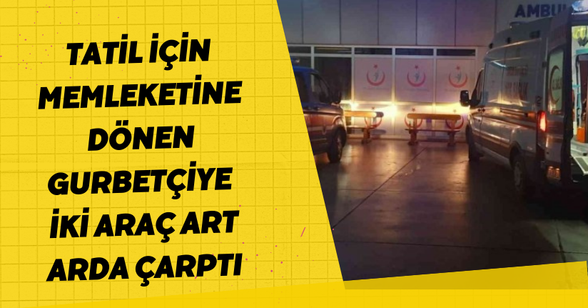 Tatil için memleketine dönen gurbetçiye iki araç art arda çarptı