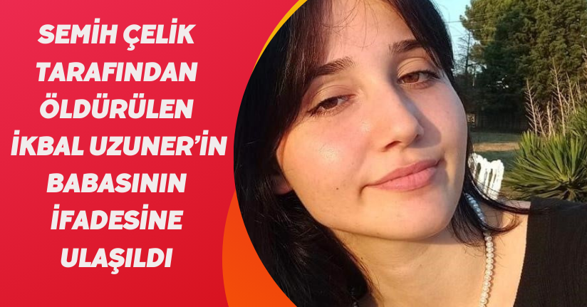 Semih Çelik tarafından öldürülen İkbal Uzuner’in babasının ifadesine ulaşıldı