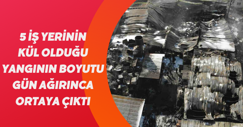 5 iş yerinin kül olduğu yangının boyutu gün ağırınca ortaya çıktı