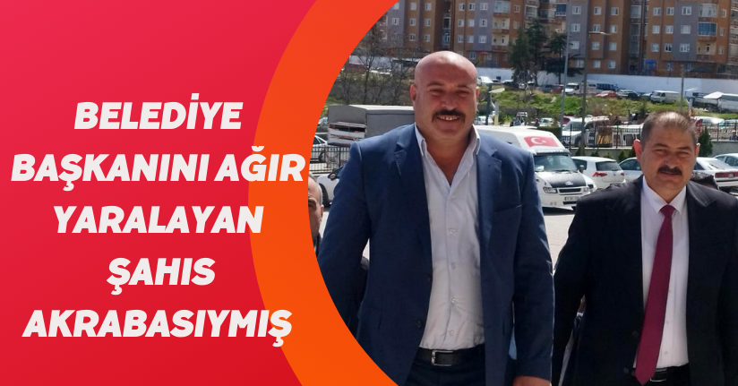 Belediye başkanını ağır yaralayan şahıs akrabasıymış