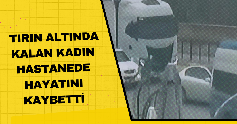 Tırın altında kalan kadın, hastanede hayatını kaybetti