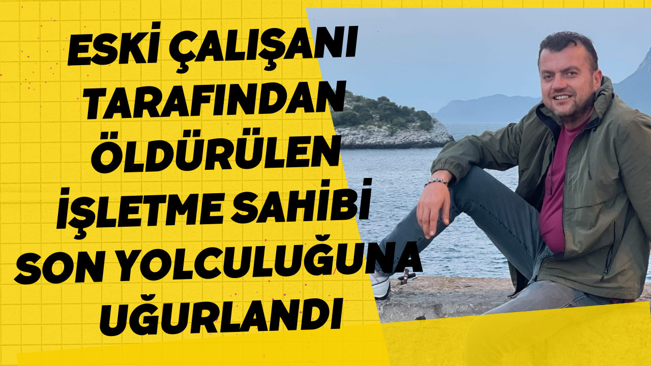 Eski Çalışanı Tarafından Öldürülen İşletme Sahibi Son Yolculuğuna Uğurlandı