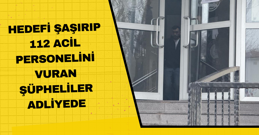 Hedefi şaşırıp 112 acil personelini vuran şüpheliler adliyede