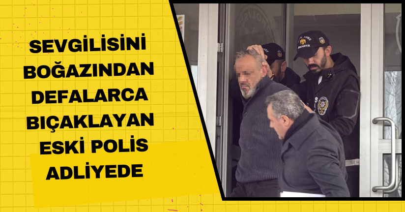 Sevgilisini boğazından defalarca bıçaklayan eski polis adliyede