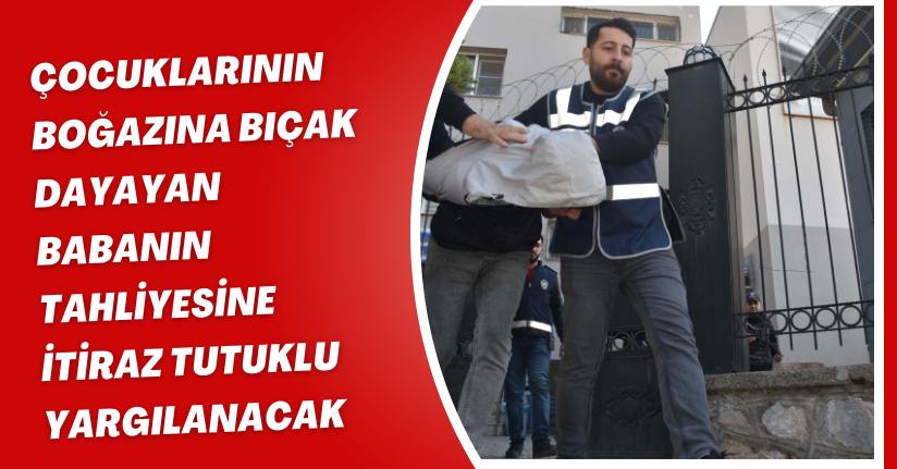 Çocuklarının boğazına bıçak dayayan babanın tahliyesine itiraz; tutuklu yargılanacak