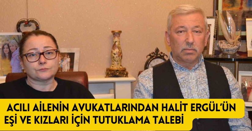 Acılı ailenin avukatlarından Halit Ergül’ün eşi ve kızları için tutuklama talebi