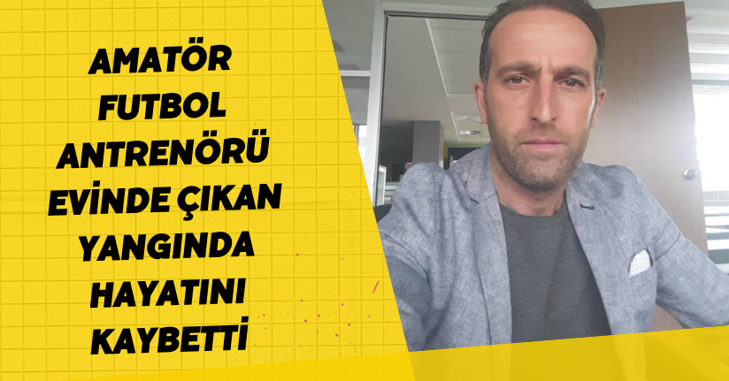 Amatör futbol antrenörü evinde çıkan yangında hayatını kaybetti