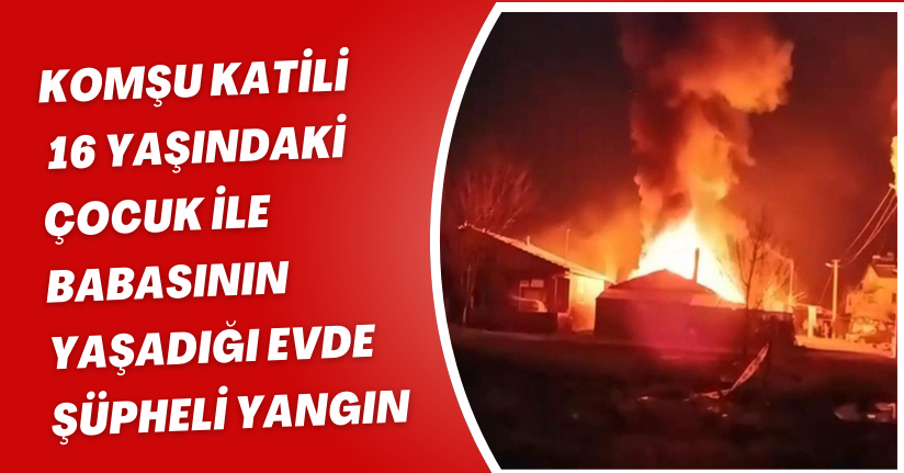 Komşu katili 16 yaşındaki çocuk ile babasının yaşadığı evde şüpheli yangın