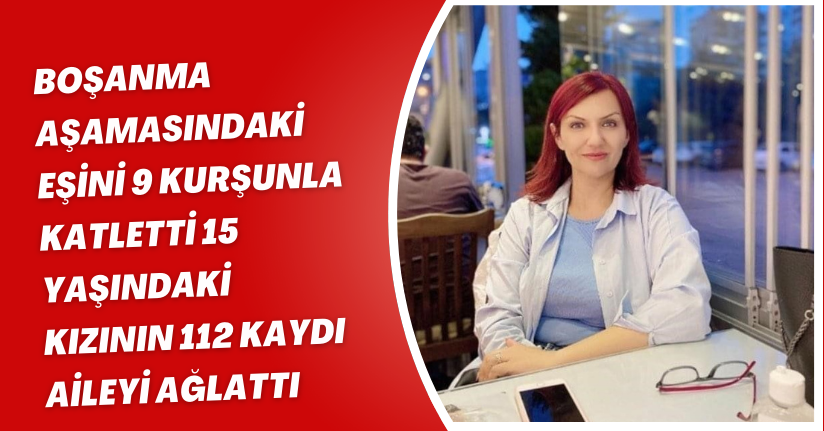 Boşanma aşamasındaki eşini 9 kurşunla katletti, 15 yaşındaki kızının 112 kaydı aileyi ağlattı