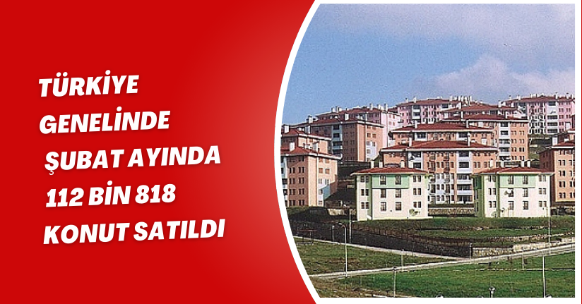 Türkiye genelinde Şubat ayında 112 bin 818 konut satıldı