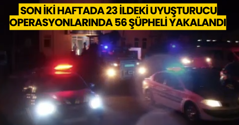 Son iki haftada 23 ildeki uyuşturucu operasyonlarında 56 şüpheli yakalandı