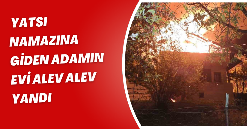 Yatsı namazına giden adamın evi alev alev yandı