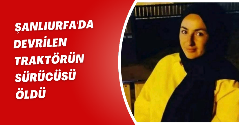 Şanlıurfa'da devrilen traktörün sürücüsü öldü