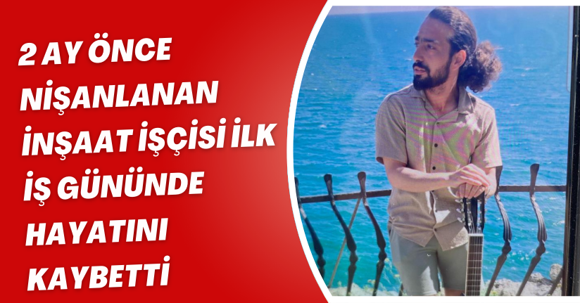 2 ay önce nişanlanan inşaat işçisi ilk iş gününde hayatını kaybetti