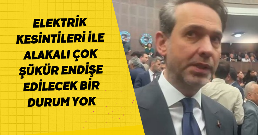Elektrik kesintileri ile alakalı çok şükür endişe edilecek bir durum yok