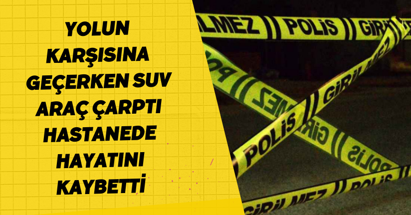 Yolun karşısına geçerken SUV araç çarptı, hastanede hayatını kaybetti