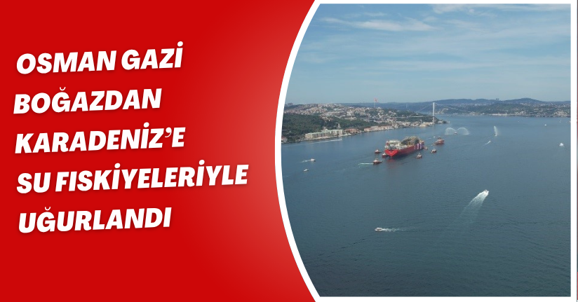 ’Osman Gazi’ boğazdan Karadeniz’e su fıskiyeleriyle uğurlandı