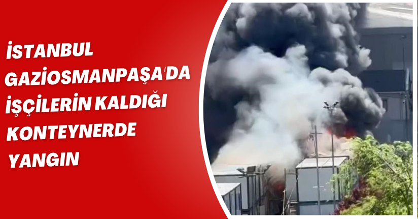 Gaziosmanpaşa'da işçilerin kaldığı konteynerde yangın