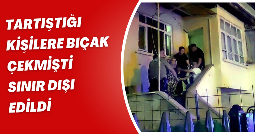 Tartıştığı kişilere bıçak çekmişti, sınır dışı edildi