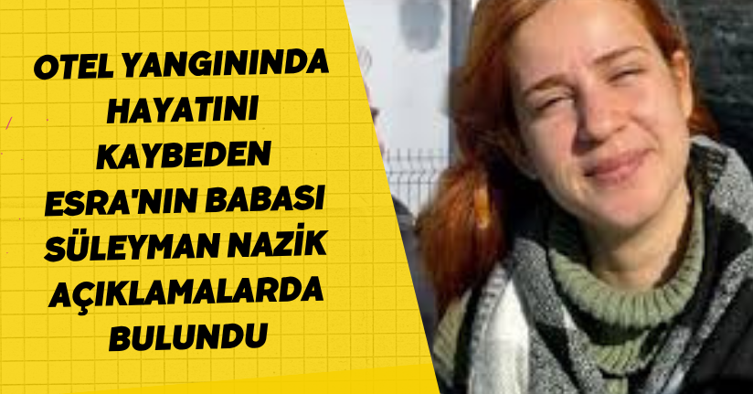 Otel yangınında hayatını kaybeden Esra'nın babası Süleyman Nazik açıklamalarda bulundu