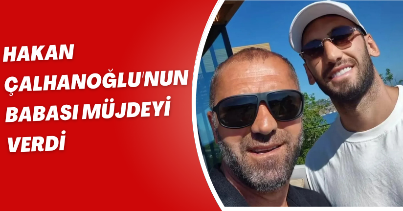 Hakan Çalhanoğlu'nun babası müjdeyi verdi