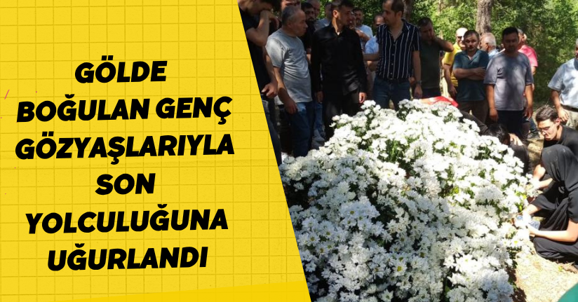 Gölde boğulan genç, gözyaşlarıyla son yolculuğuna uğurlandı