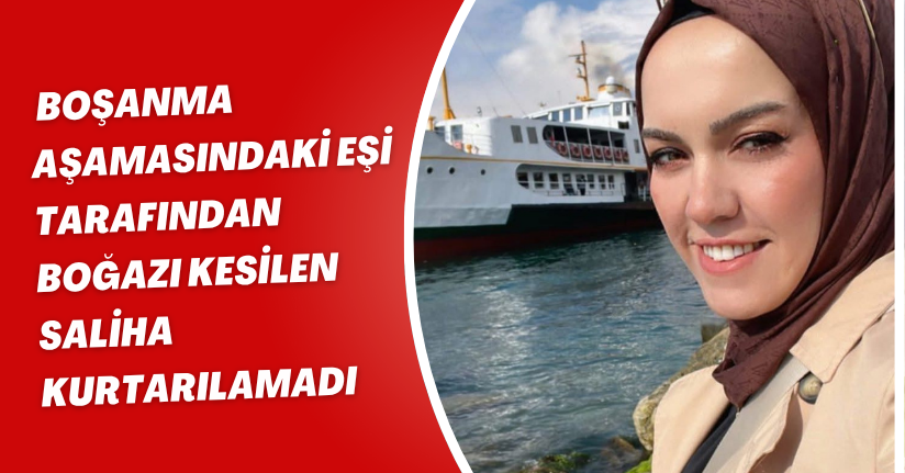 Boşanma aşamasındaki eşi tarafından boğazı kesilen Saliha, kurtarılamadı