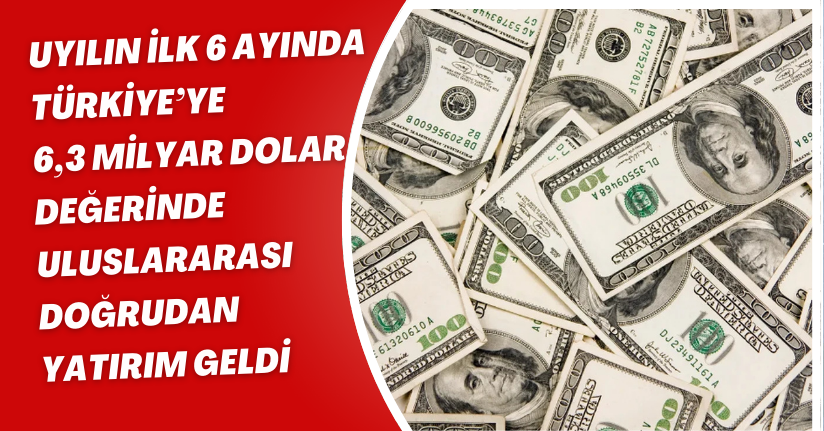 Yılın ilk 6 ayında Türkiye’ye 6,3 milyar dolar değerinde uluslararası doğrudan yatırım geldi