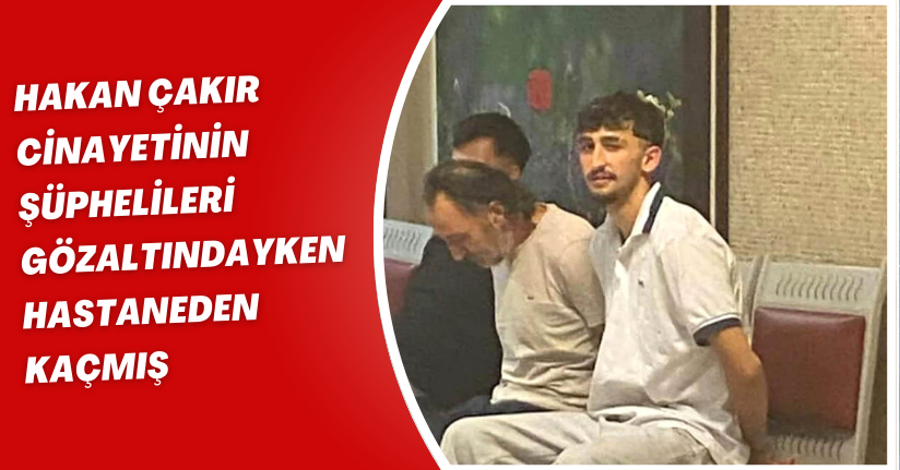 Hakan Çakır cinayetinin şüphelileri, gözaltındayken hastaneden kaçmış