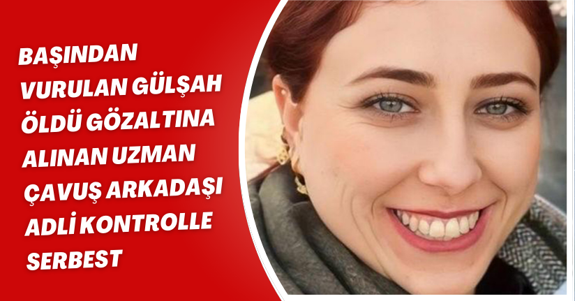 Başından vurulan Gülşah öldü; gözaltına alınan uzman çavuş arkadaşı adli kontrolle serbest
