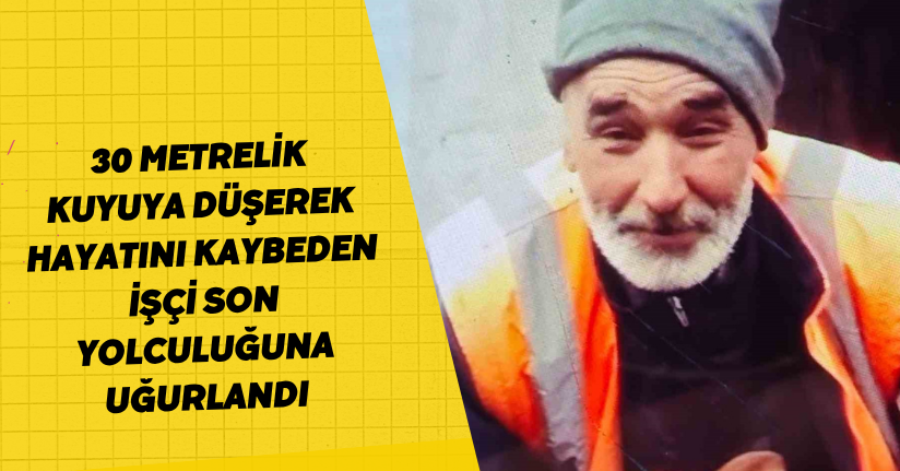 30 metrelik kuyuya düşerek hayatını kaybeden işçi son yolculuğuna uğurlandı