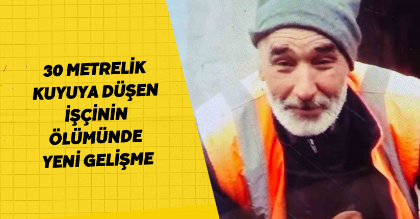 30 metrelik kuyuya düşen işçinin ölümünde yeni gelişme