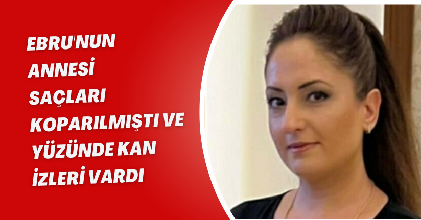 Ebru'nun annesi: Saçları koparılmıştı ve yüzünde kan izleri vardı