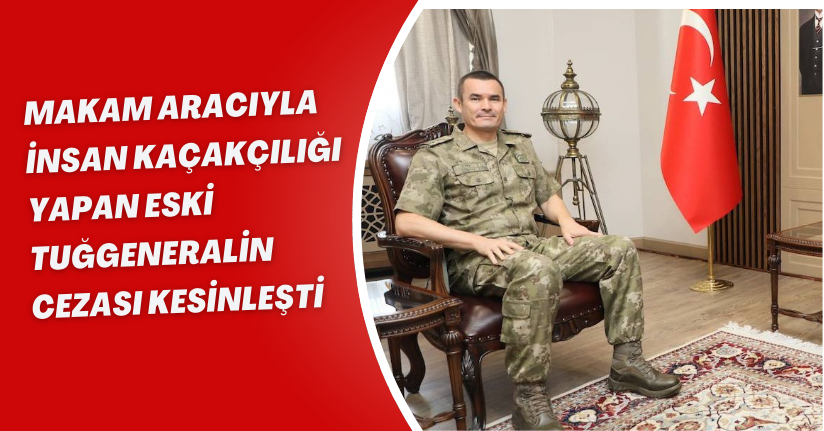 Makam aracıyla insan kaçakçılığı yapan eski tuğgeneralin cezası kesinleşti