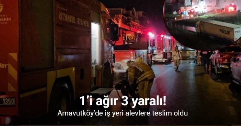Arnavutköy’de iş yeri alevlere teslim oldu: 1’i ağır 3 yaralı