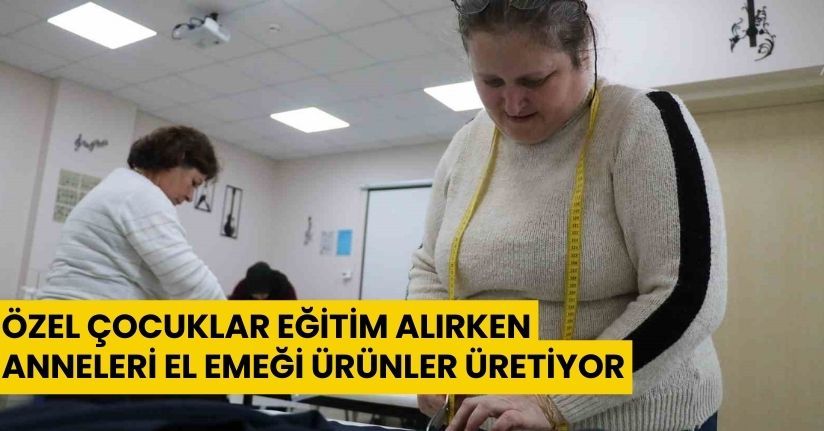 Özel çocuklar eğitim alırken, anneleri el emeği ürünler üretiyor