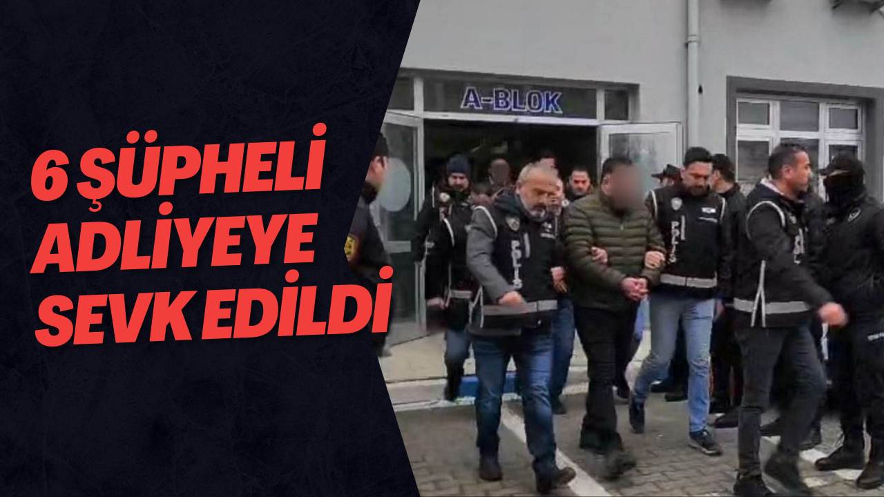 6 Şüpheli Adliyeye Sevk Edildi