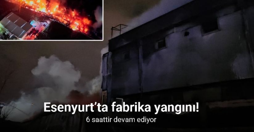 Esenyurt’taki fabrika yangını 6 saattir devam ediyor