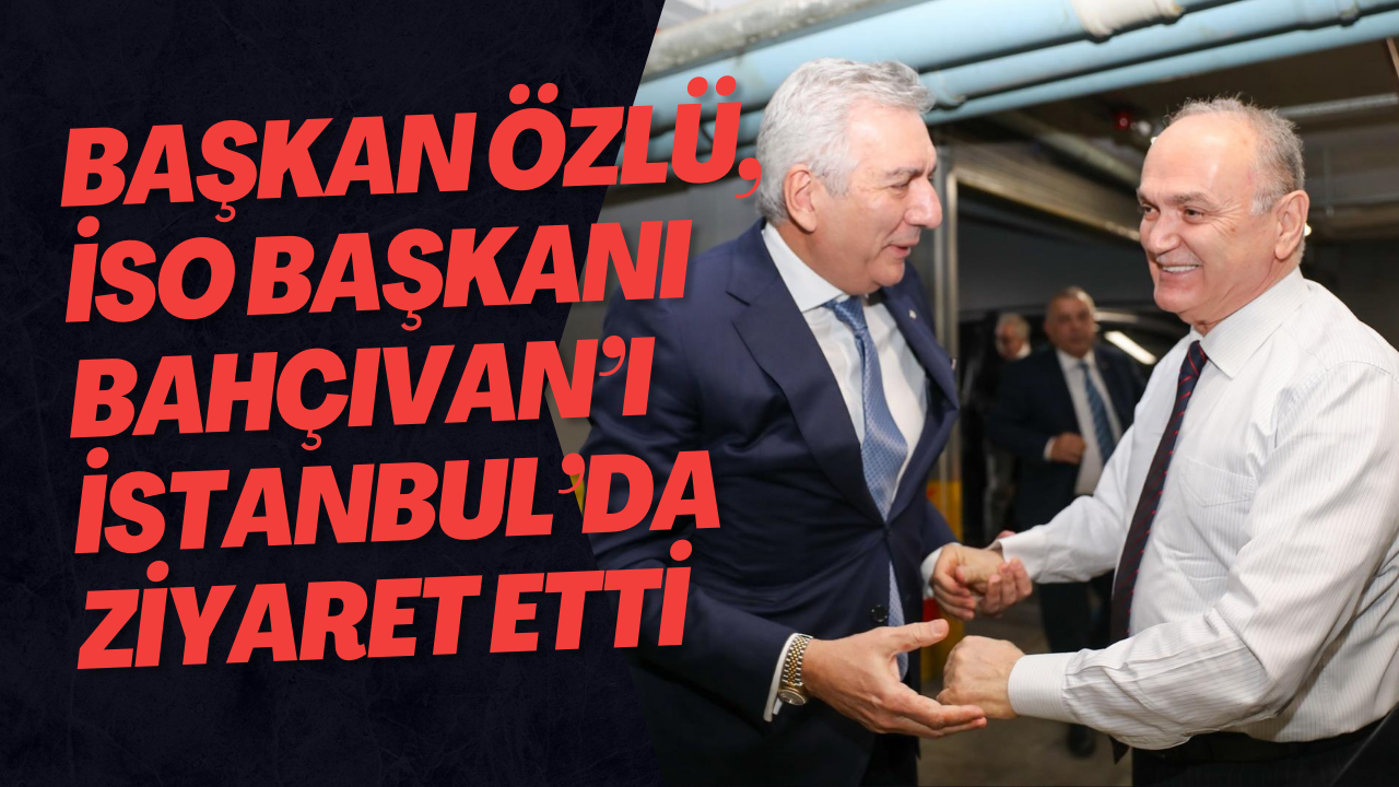 Başkan Özlü, İSO Başkanı Bahçıvan’ı İstanbul’da Ziyaret Etti