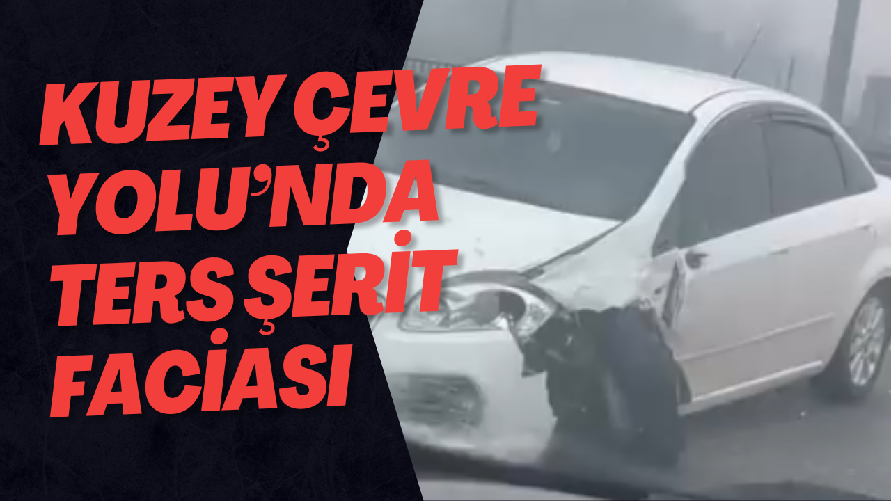 Kuzey Çevre Yolu’nda Ters Şerit Faciası