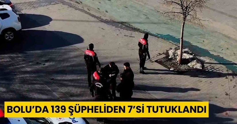 Bolu’da 139 şüpheliden 7’si tutuklandı