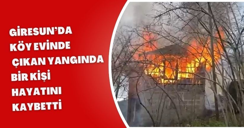 Giresun’da köy evinde çıkan yangında bir kişi hayatını kaybetti